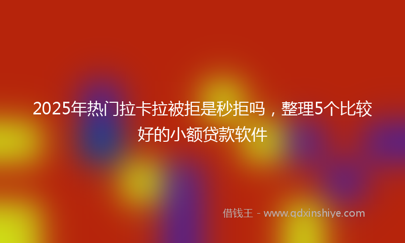 2025年热门拉卡拉被拒是秒拒吗，整理5个比较好的小额贷款软件