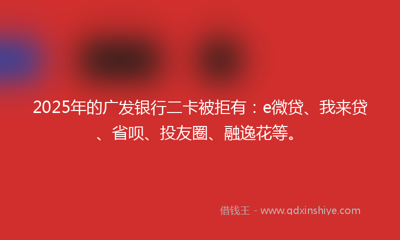 2025年的广发银行二卡被拒有：e微贷、我来贷、省呗、投友圈、融逸花等。