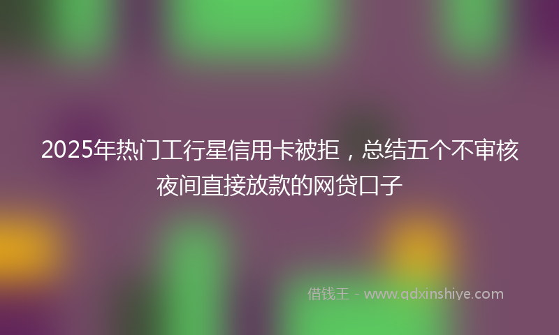 2025年热门工行星信用卡被拒，总结五个不审核夜间直接放款的网贷口子