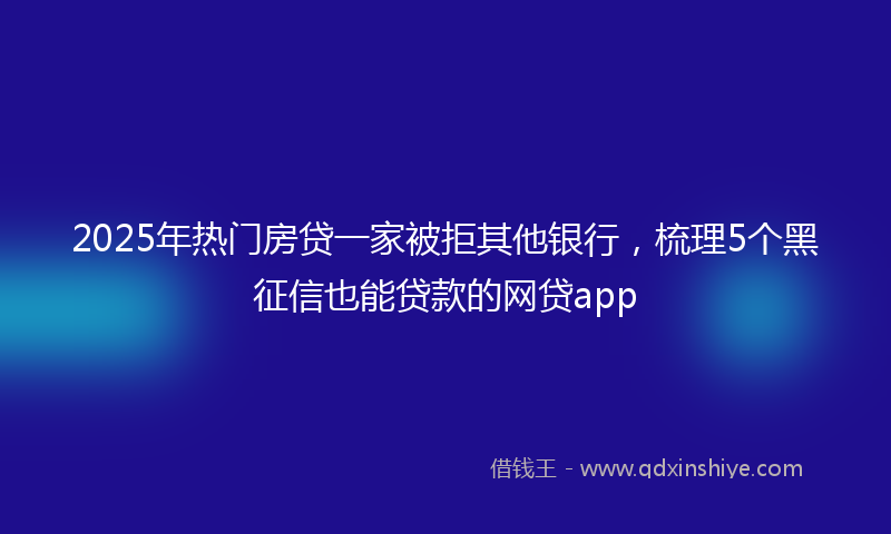 2025年热门房贷一家被拒其他银行，梳理5个黑征信也能贷款的网贷app