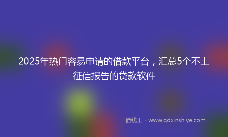 2025年热门容易申请的借款平台，汇总5个不上征信报告的贷款软件