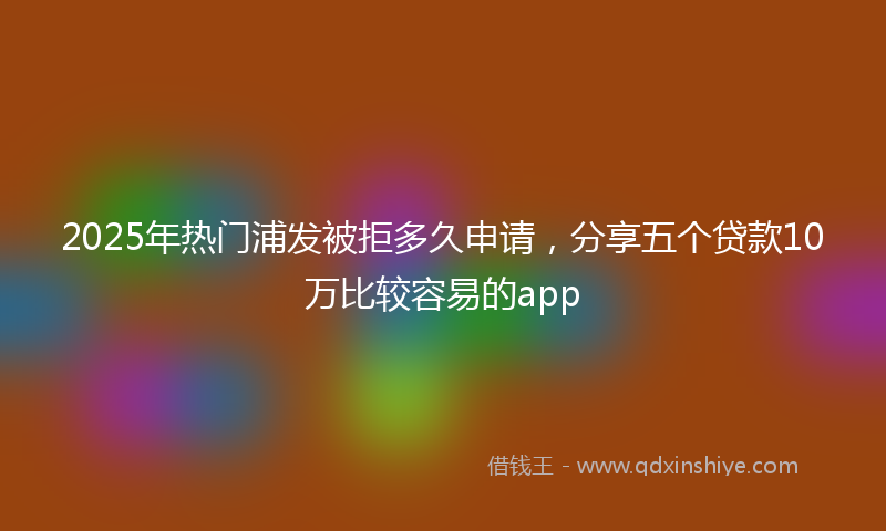 2025年热门浦发被拒多久申请，分享五个贷款10万比较容易的app