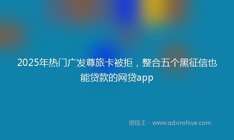 2025年热门广发尊旅卡被拒，整合五个黑征信也能贷款的网贷app