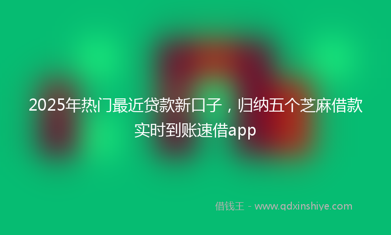 2025年热门最近贷款新口子，归纳五个芝麻借款实时到账速借app