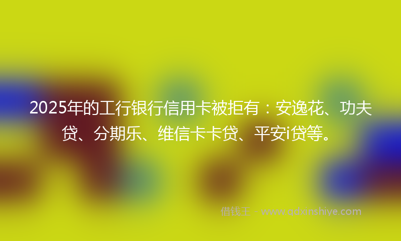 2025年的工行银行信用卡被拒有：安逸花、功夫贷、分期乐、维信卡卡贷、平安i贷等。