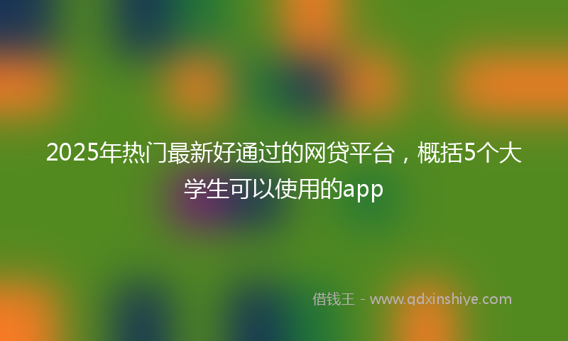 2025年热门最新好通过的网贷平台，概括5个大学生可以使用的app