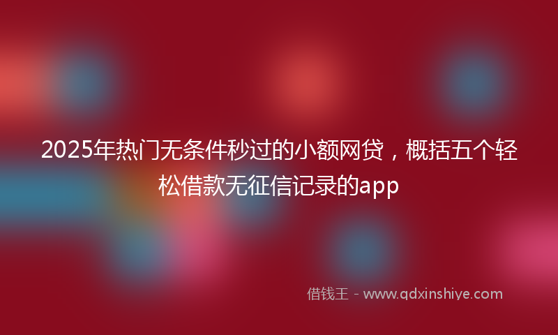 2025年热门无条件秒过的小额网贷，概括五个轻松借款无征信记录的app