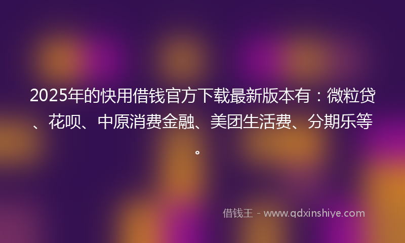 2025年的快用借钱官方下载最新版本有：微粒贷、花呗、中原消费金融、美团生活费、分期乐等。
