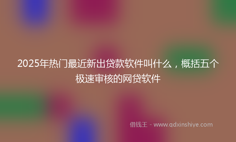 2025年热门最近新出贷款软件叫什么，概括五个极速审核的网贷软件