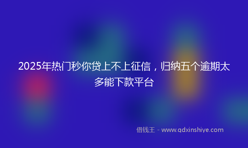 2025年热门秒你贷上不上征信，归纳五个逾期太多能下款平台