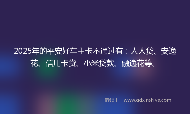 2025年的平安好车主卡不通过有：人人贷、安逸花、信用卡贷、小米贷款、融逸花等。