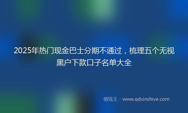 2025年热门现金巴士分期不通过，梳理五个无视黑户下款口子名单大全