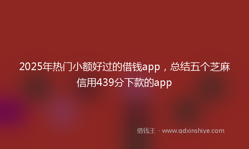 2025年热门小额好过的借钱app，总结五个芝麻信用439分下款的app