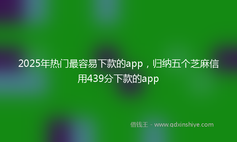 2025年热门最容易下款的app，归纳五个芝麻信用439分下款的app