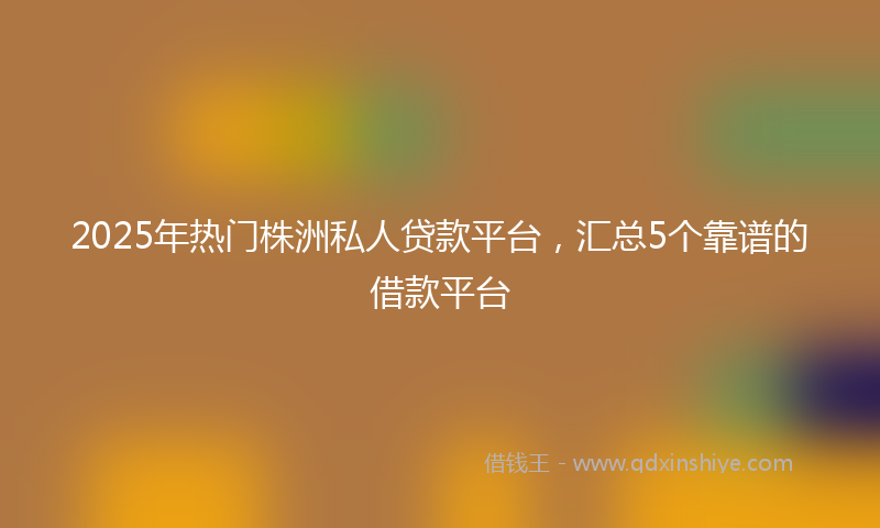 2025年热门株洲私人贷款平台，汇总5个靠谱的借款平台