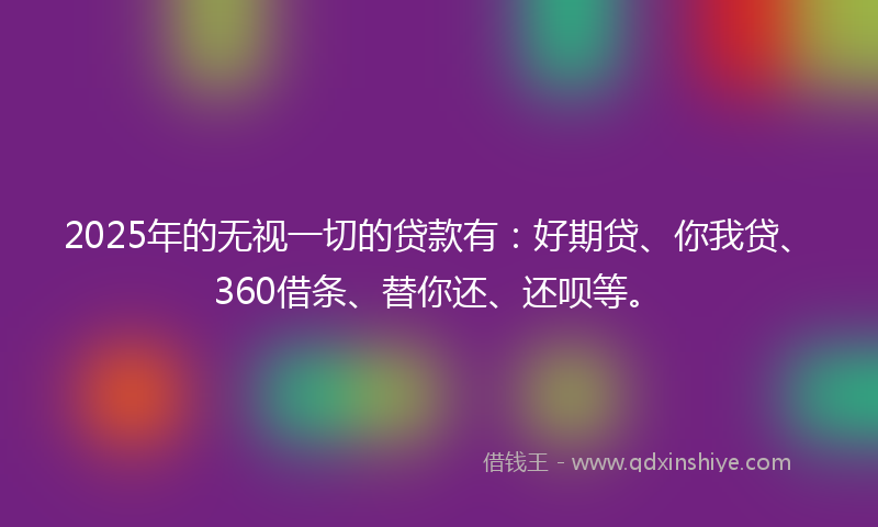 2025年的无视一切的贷款有：好期贷、你我贷、360借条、替你还、还呗等。