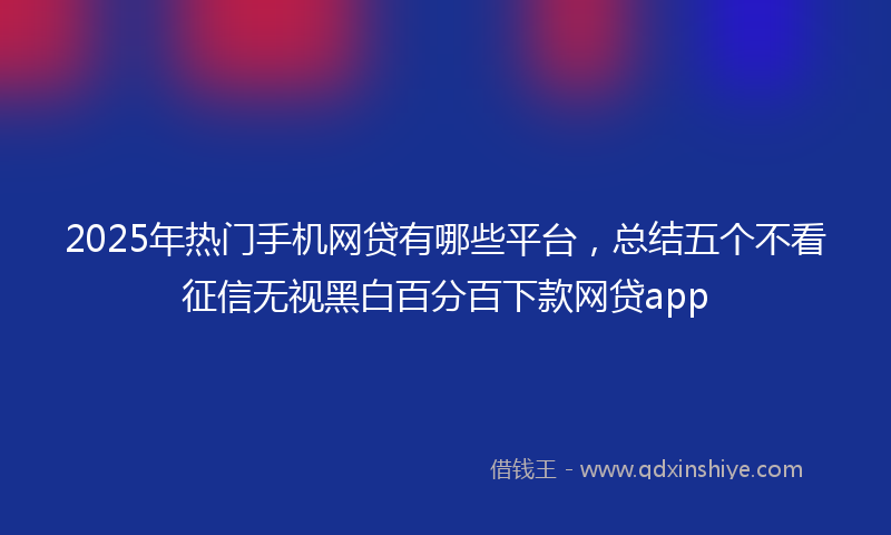 2025年热门手机网贷有哪些平台，总结五个不看征信无视黑白百分百下款网贷app