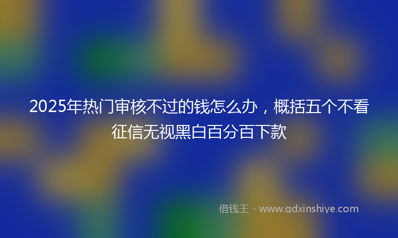 2025年热门审核不过的钱怎么办，概括五个不看征信无视黑白百分百下款