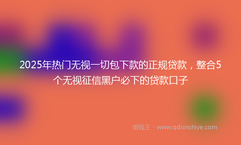 2025年热门无视一切包下款的正规贷款，整合5个无视征信黑户必下的贷款口子