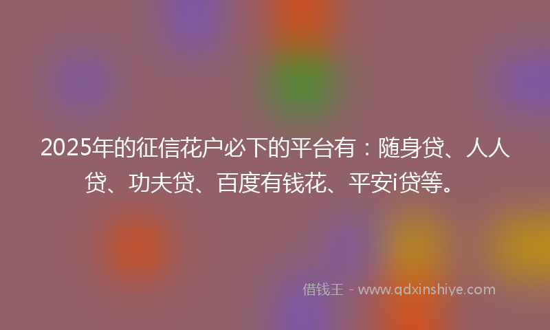 2025年的征信花户必下的平台有：随身贷、人人贷、功夫贷、百度有钱花、平安i贷等。