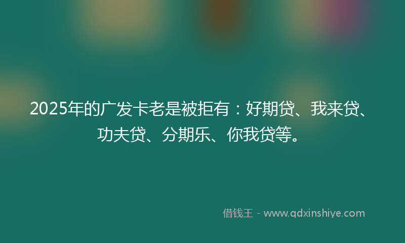 2025年的广发卡老是被拒有：好期贷、我来贷、功夫贷、分期乐、你我贷等。