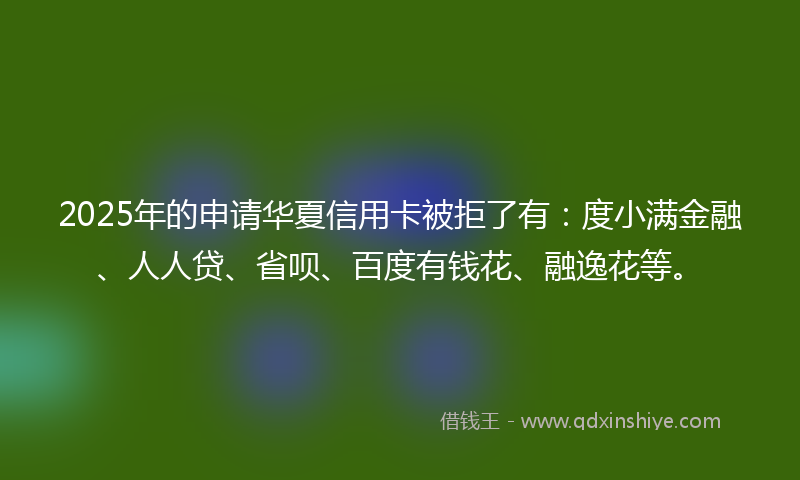 2025年的申请华夏信用卡被拒了有：度小满金融、人人贷、省呗、百度有钱花、融逸花等。