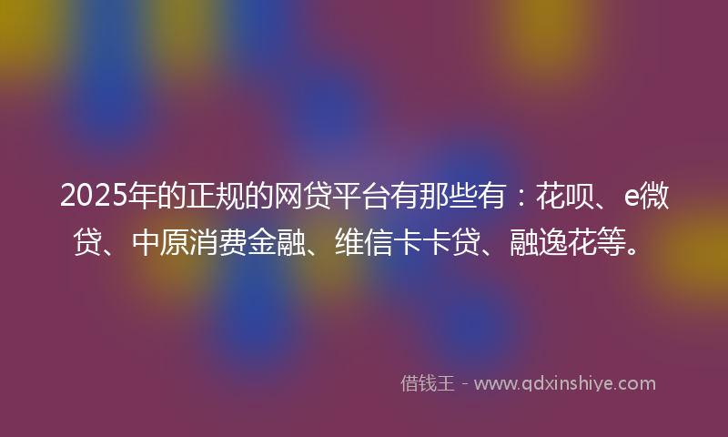2025年的正规的网贷平台有那些有：花呗、e微贷、中原消费金融、维信卡卡贷、融逸花等。