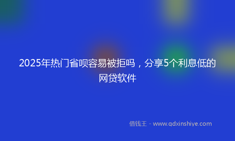 2025年热门省呗容易被拒吗，分享5个利息低的网贷软件