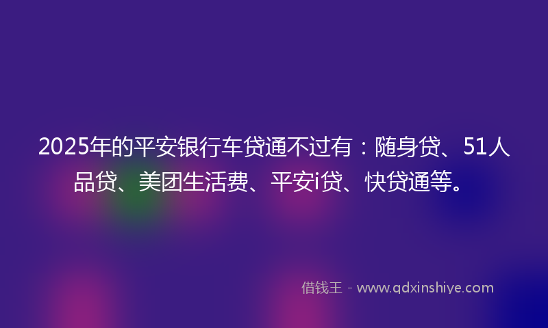 2025年的平安银行车贷通不过有：随身贷、51人品贷、美团生活费、平安i贷、快贷通等。