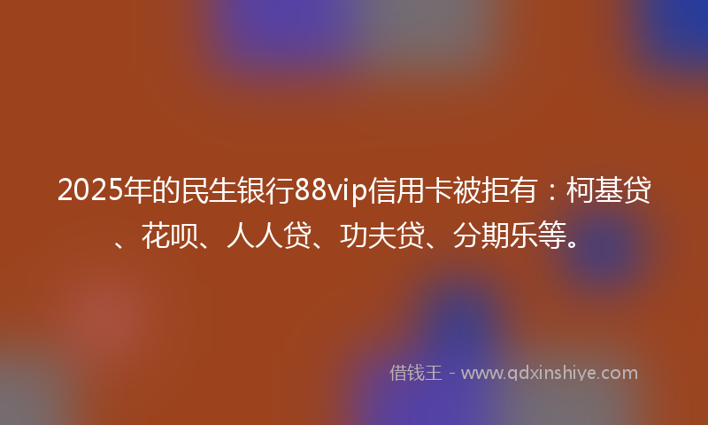 2025年的民生银行88vip信用卡被拒有：柯基贷、花呗、人人贷、功夫贷、分期乐等。