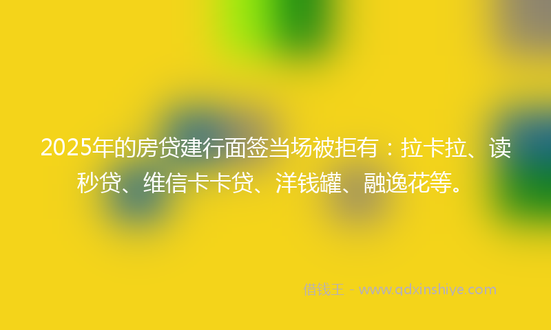 2025年的房贷建行面签当场被拒有:拉卡拉、读秒贷、维信卡卡贷、洋钱罐、融逸花等。