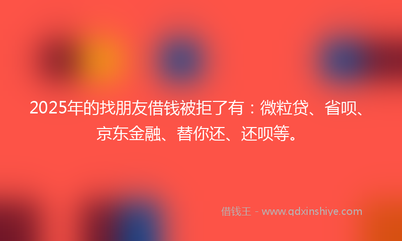 2025年的找朋友借钱被拒了有：微粒贷、省呗、京东金融、替你还、还呗等。