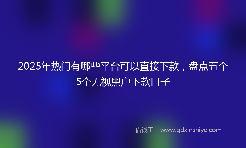2025年热门有哪些平台可以直接下款，盘点五个5个无视黑户下款口子