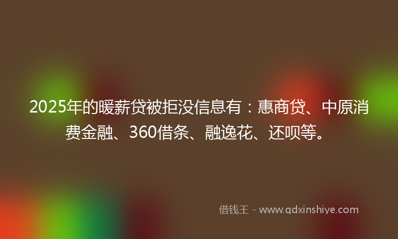 2025年的暖薪贷被拒没信息有：惠商贷、中原消费金融、360借条、融逸花、还呗等。