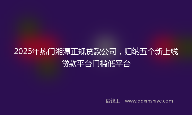 2025年热门湘潭正规贷款公司，归纳五个新上线贷款平台门槛低平台
