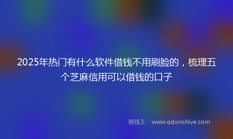 2025年热门有什么软件借钱不用刷脸的，梳理五个芝麻信用可以借钱的口子