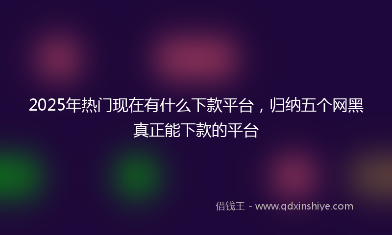 2025年热门现在有什么下款平台，归纳五个网黑真正能下款的平台