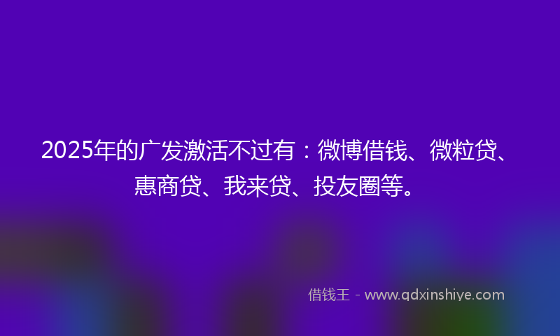 2025年的广发激活不过有：微博借钱、微粒贷、惠商贷、我来贷、投友圈等。