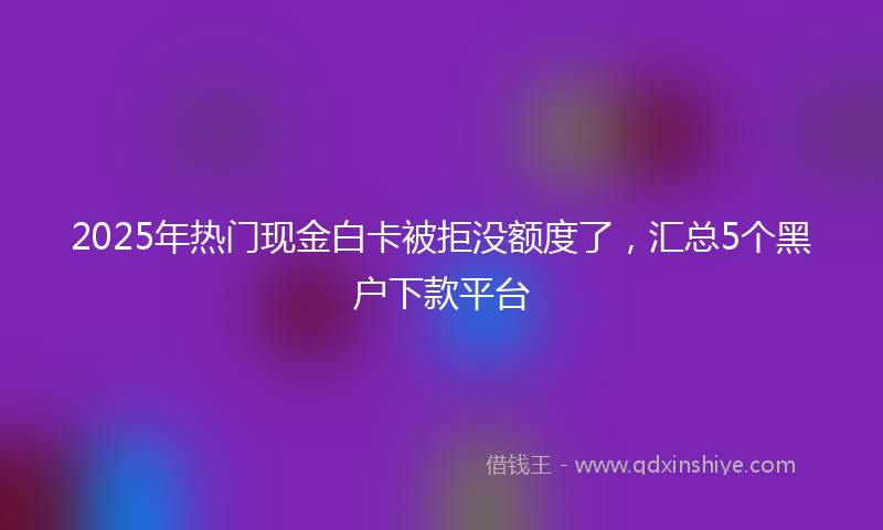 2025年热门现金白卡被拒没额度了，汇总5个黑户下款平台