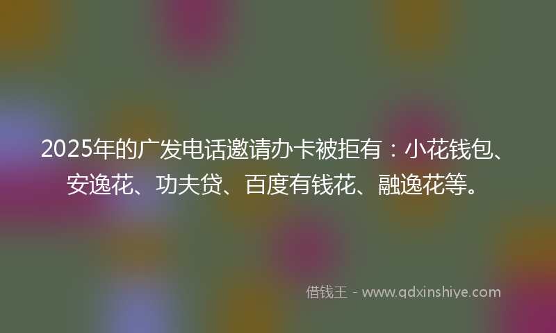 2025年的广发电话邀请办卡被拒有：小花钱包、安逸花、功夫贷、百度有钱花、融逸花等。