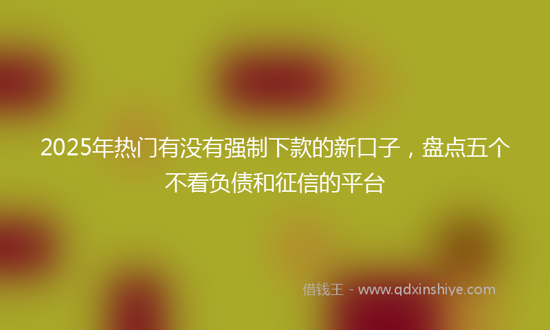 2025年热门有没有强制下款的新口子，盘点五个不看负债和征信的平台