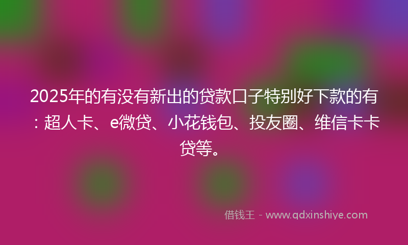 2025年的有没有新出的贷款口子特别好下款的有：超人卡、e微贷、小花钱包、投友圈、维信卡卡贷等。
