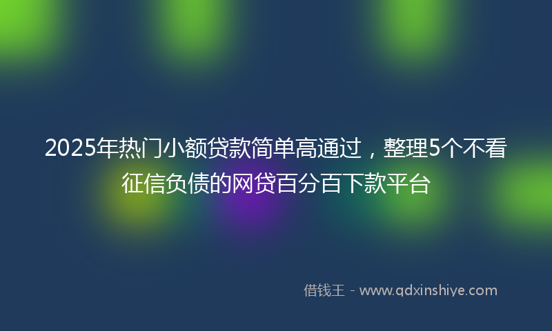 2025年热门小额贷款简单高通过,整理5个不看征信负债的网贷百分百下款平台