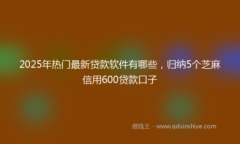 2025年热门最新贷款软件有哪些，归纳5个芝麻信用600贷款口子