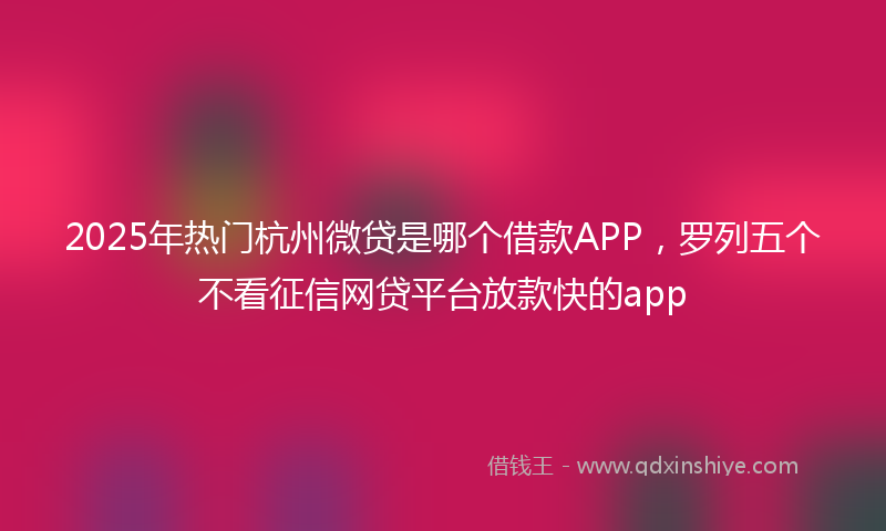 2025年热门杭州微贷是哪个借款APP，罗列五个不看征信网贷平台放款快的app