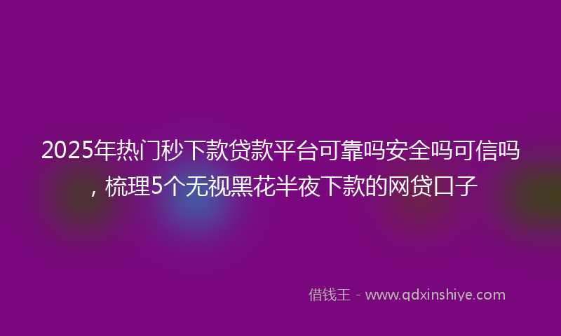 2025年热门秒下款贷款平台可靠吗安全吗可信吗，梳理5个无视黑花半夜下款的网贷口子