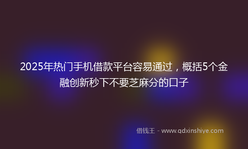 2025年热门手机借款平台容易通过，概括5个金融创新秒下不要芝麻分的口子