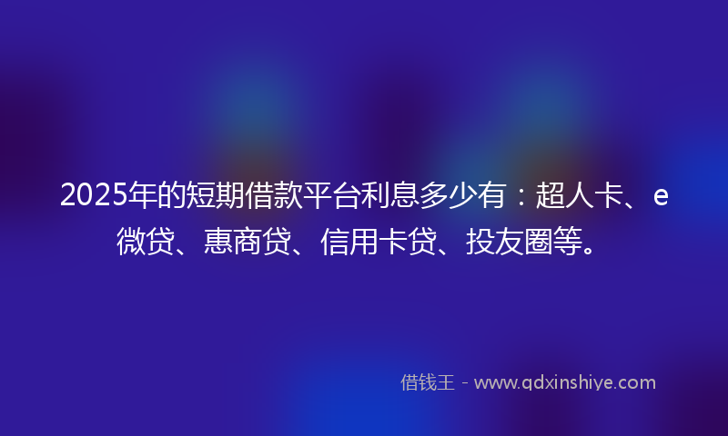 2025年的短期借款平台利息多少有：超人卡、e微贷、惠商贷、信用卡贷、投友圈等。