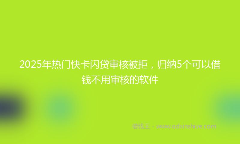 2025年热门快卡闪贷审核被拒，归纳5个可以借钱不用审核的软件