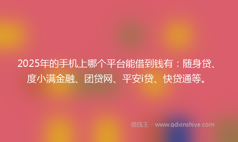 2025年的手机上哪个平台能借到钱有：随身贷、度小满金融、团贷网、平安i贷、快贷通等。